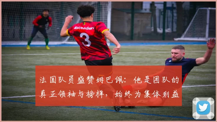 法国队员盛赞姆巴佩：他是团队的真正领袖与榜样，始终为集体利益考虑