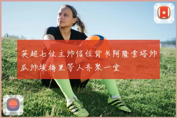 英超七位主帅信任背书阿隆索塔帅瓜帅埃梅里等人齐聚一堂