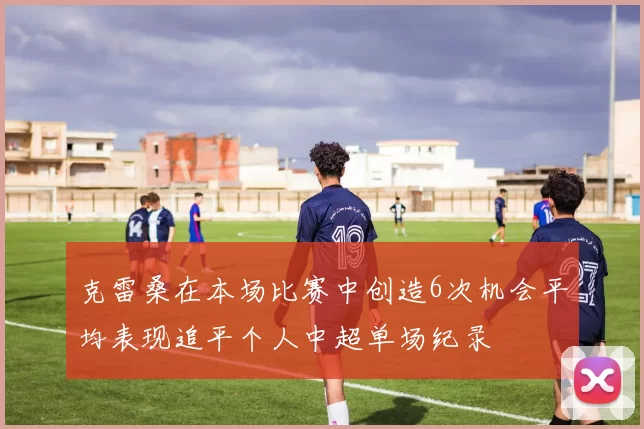 克雷桑在本场比赛中创造6次机会平均表现追平个人中超单场纪录