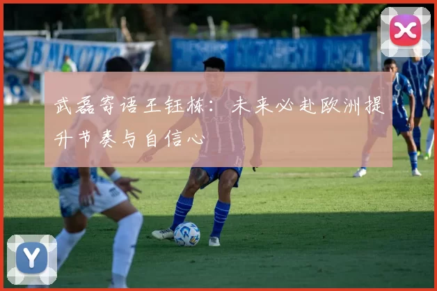 武磊寄语王钰栋：未来必赴欧洲提升节奏与自信心