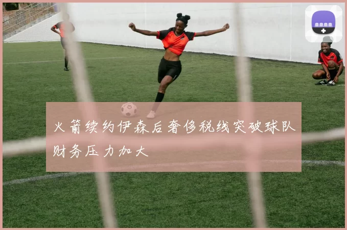 火箭续约伊森后奢侈税线突破球队财务压力加大