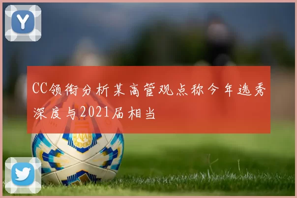 CC领衔分析某高管观点称今年选秀深度与2021届相当
