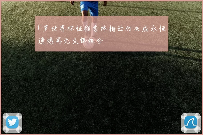 C罗世界杯征程告终梅西对决成永恒遗憾再无交锋机会
