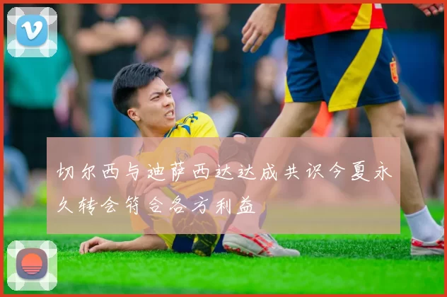 切尔西与迪萨西达达成共识今夏永久转会符合各方利益