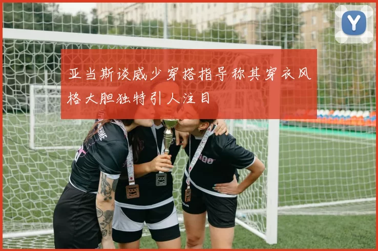 亚当斯谈威少穿搭指导称其穿衣风格大胆独特引人注目