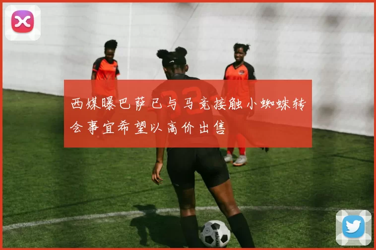 西媒曝巴萨已与马竞接触小蜘蛛转会事宜希望以高价出售