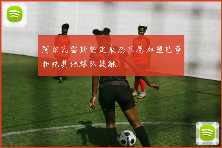 阿尔瓦雷斯坚定表态只愿加盟巴萨拒绝其他球队接触