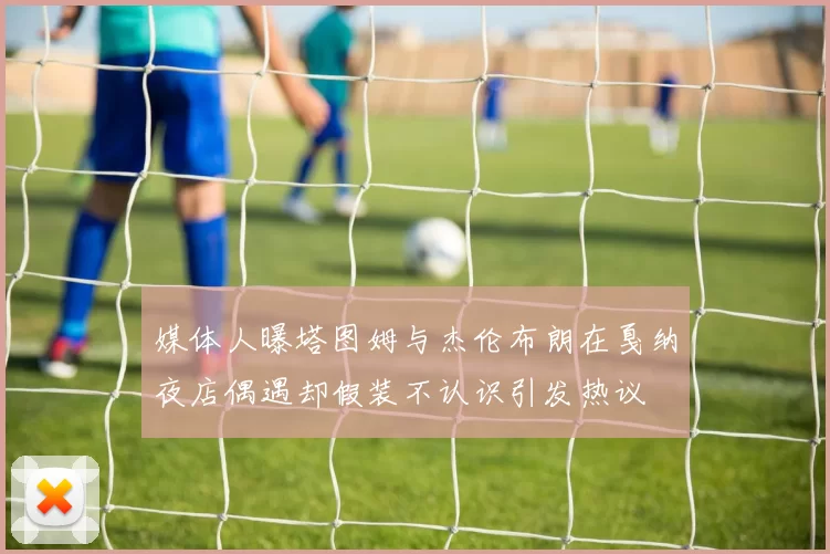 媒体人曝塔图姆与杰伦布朗在戛纳夜店偶遇却假装不认识引发热议