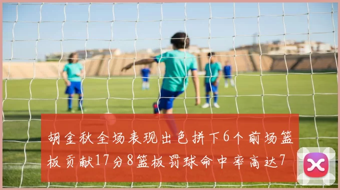 胡金秋全场表现出色拼下6个前场篮板贡献17分8篮板罚球命中率高达75