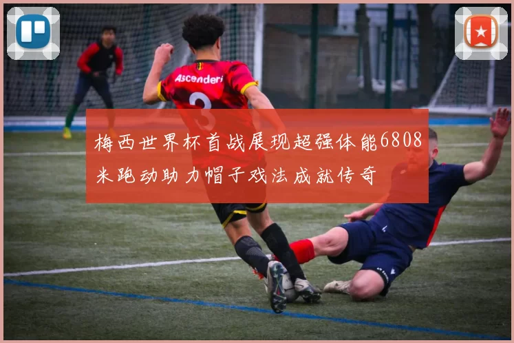 梅西世界杯首战展现超强体能6808米跑动助力帽子戏法成就传奇