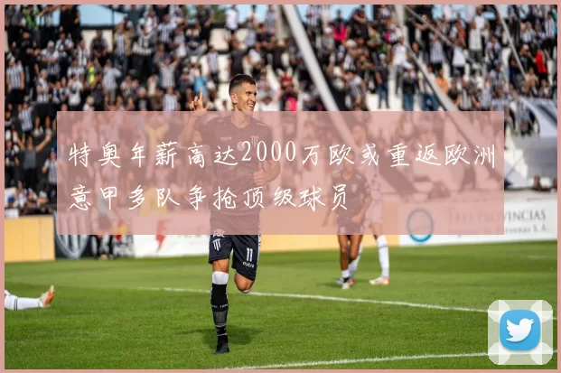特奥年薪高达2000万欧或重返欧洲意甲多队争抢顶级球员