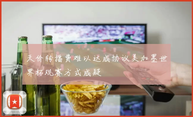 天价转播费难以达成协议美加墨世界杯观赛方式成疑